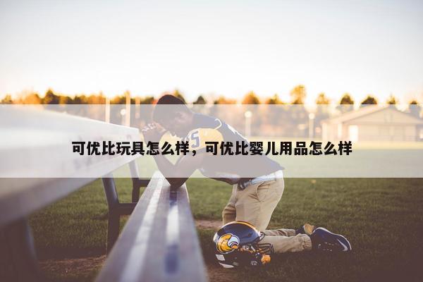 可优比玩具怎么样，可优比婴儿用品怎么样