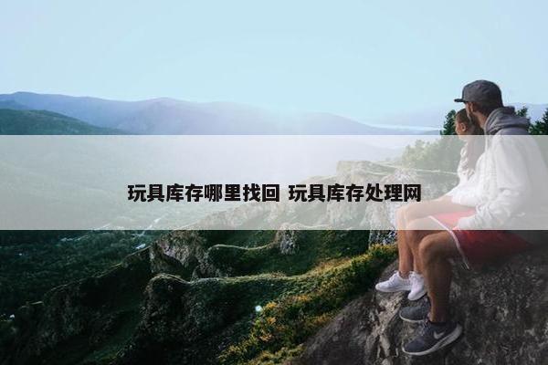 玩具库存哪里找回 玩具库存处理网