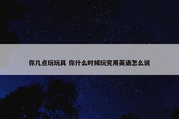 你几点玩玩具 你什么时候玩完用英语怎么说