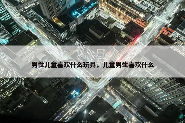 男性儿童喜欢什么玩具，儿童男生喜欢什么