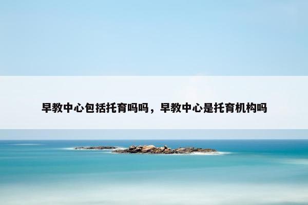 早教中心包括托育吗吗，早教中心是托育机构吗