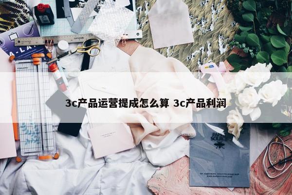 3c产品运营提成怎么算 3c产品利润