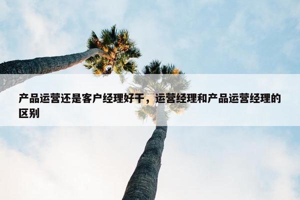 产品运营还是客户经理好干，运营经理和产品运营经理的区别