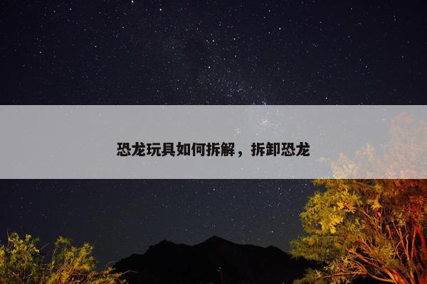 恐龙玩具如何拆解，拆卸恐龙