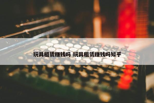 玩具租赁赚钱吗 玩具租赁赚钱吗知乎