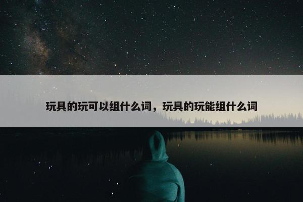 玩具的玩可以组什么词，玩具的玩能组什么词