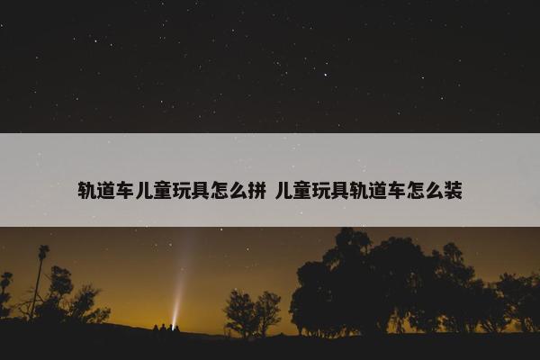 轨道车儿童玩具怎么拼 儿童玩具轨道车怎么装