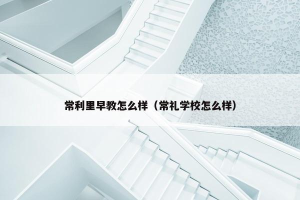 常利里早教怎么样（常礼学校怎么样）