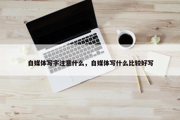 自媒体写字注意什么，自媒体写什么比较好写