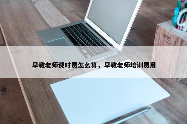 早教老师课时费怎么算，早教老师培训费用