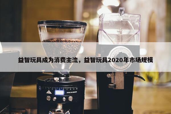 益智玩具成为消费主流，益智玩具2020年市场规模