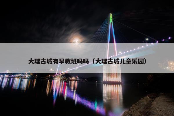 大理古城有早教班吗吗（大理古城儿童乐园）