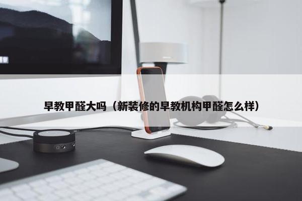 早教甲醛大吗（新装修的早教机构甲醛怎么样）