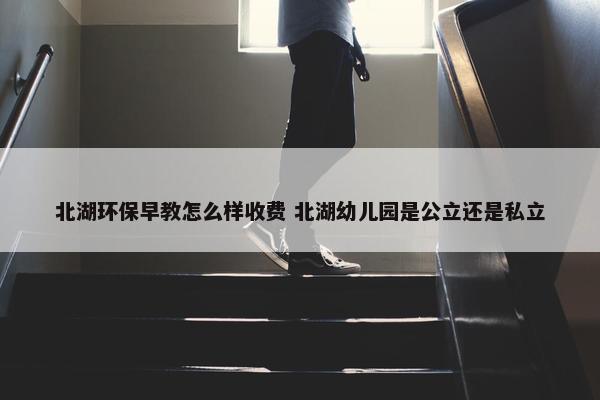 北湖环保早教怎么样收费 北湖幼儿园是公立还是私立