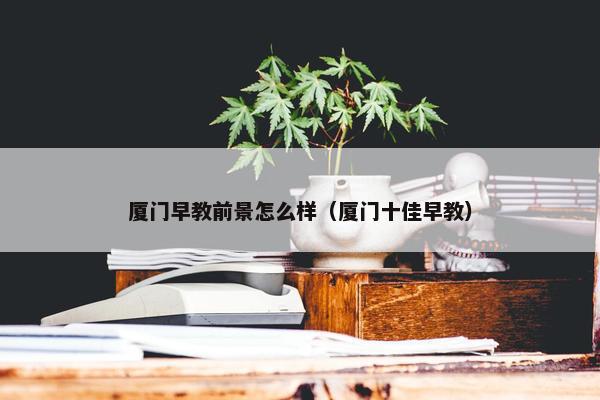 厦门早教前景怎么样（厦门十佳早教）