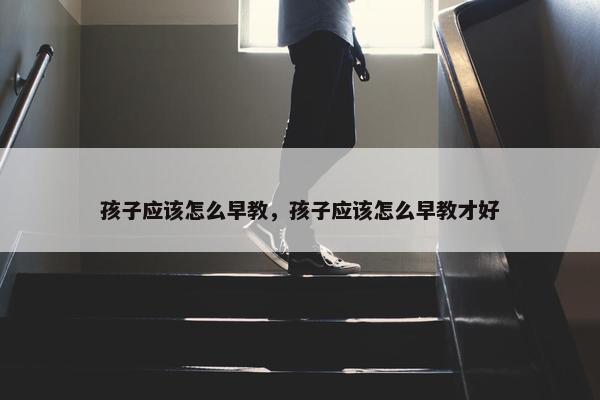 孩子应该怎么早教，孩子应该怎么早教才好