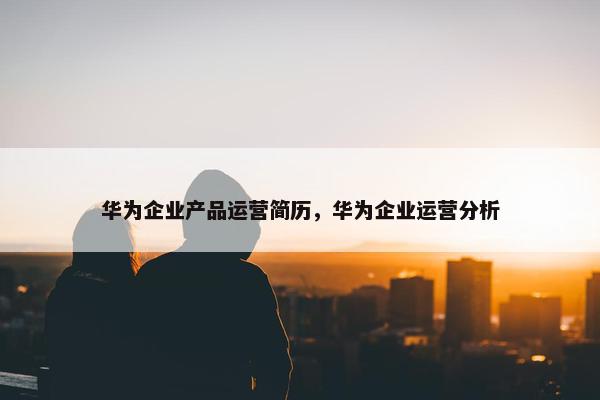 华为企业产品运营简历，华为企业运营分析