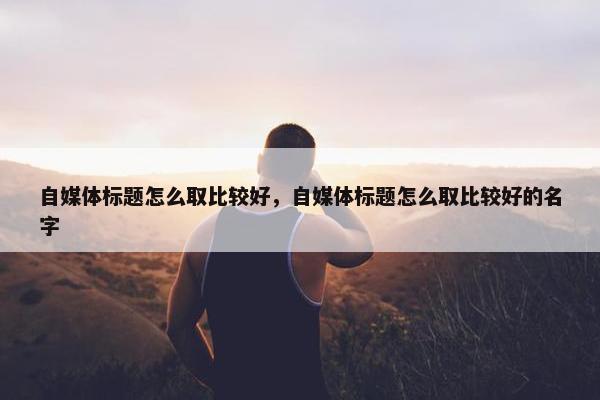 自媒体标题怎么取比较好，自媒体标题怎么取比较好的名字