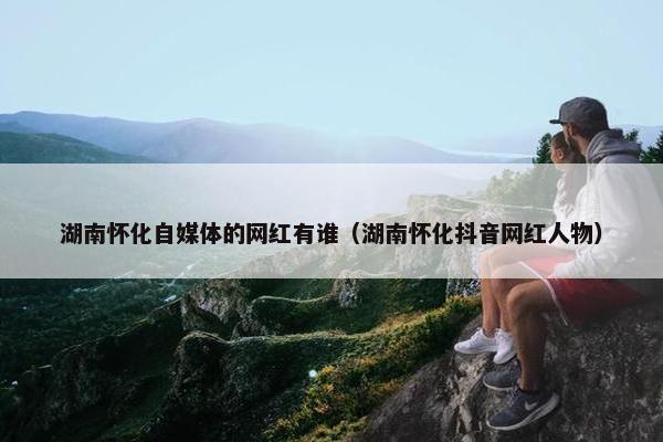 湖南怀化自媒体的网红有谁（湖南怀化抖音网红人物）