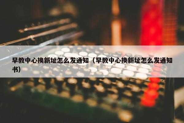 早教中心换新址怎么发通知（早教中心换新址怎么发通知书）