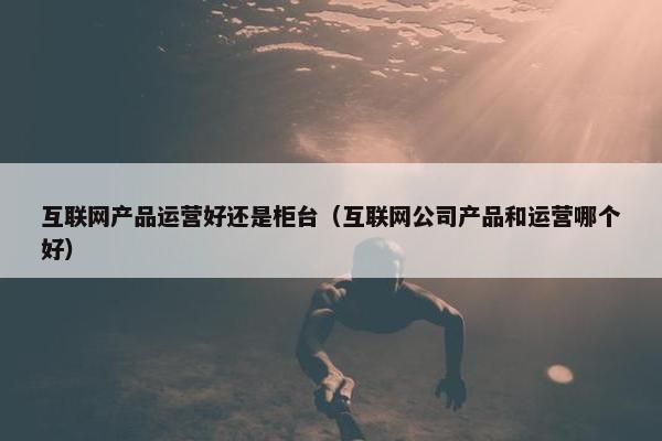 互联网产品运营好还是柜台（互联网公司产品和运营哪个好）