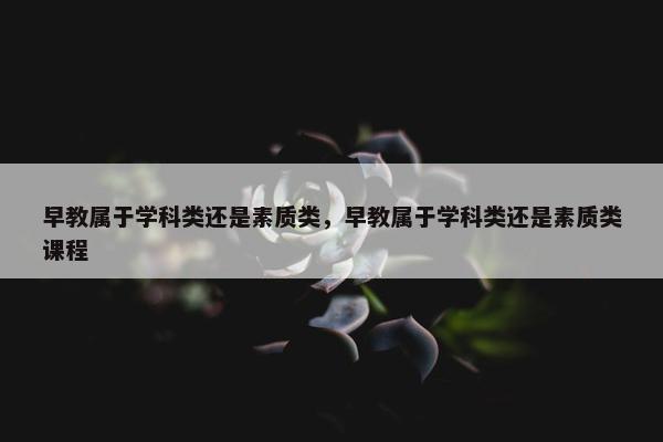 早教属于学科类还是素质类，早教属于学科类还是素质类课程