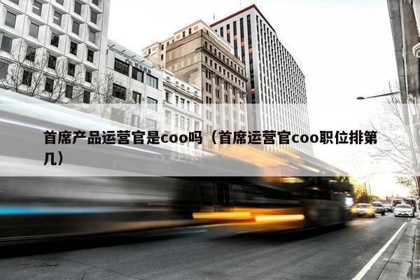 首席产品运营官是coo吗（首席运营官coo职位排第几）