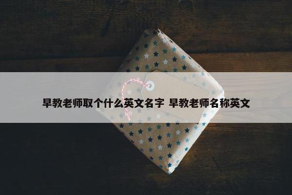 早教老师取个什么英文名字 早教老师名称英文