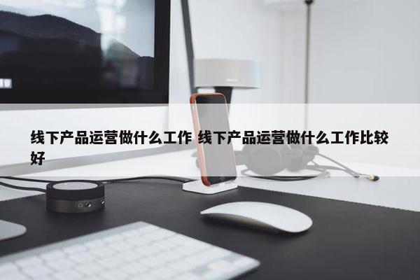 线下产品运营做什么工作 线下产品运营做什么工作比较好