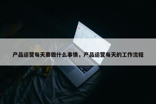 产品运营每天要做什么事情，产品运营每天的工作流程