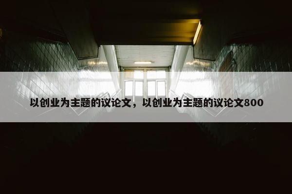 以创业为主题的议论文，以创业为主题的议论文800