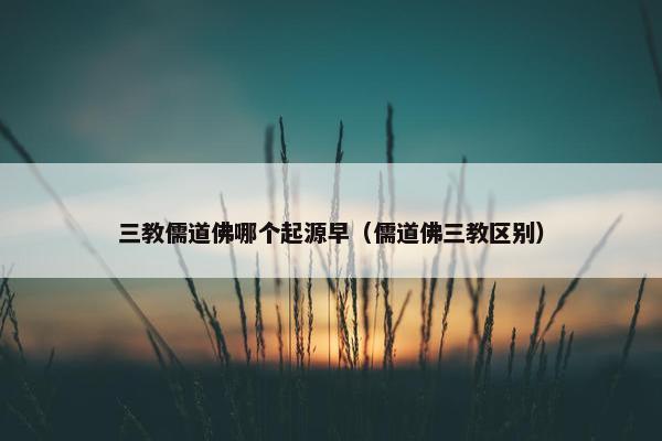 三教儒道佛哪个起源早（儒道佛三教区别）