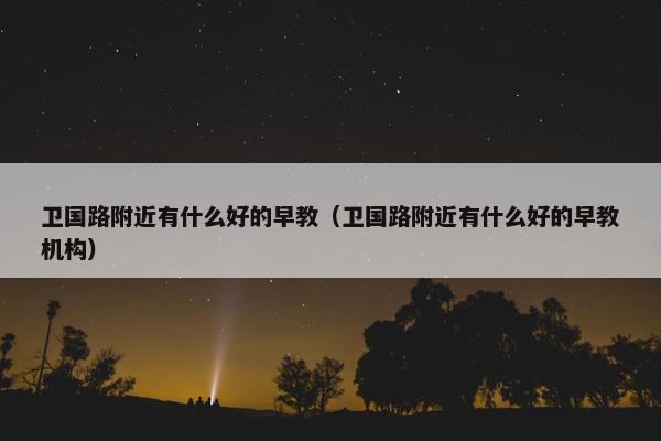 卫国路附近有什么好的早教（卫国路附近有什么好的早教机构）