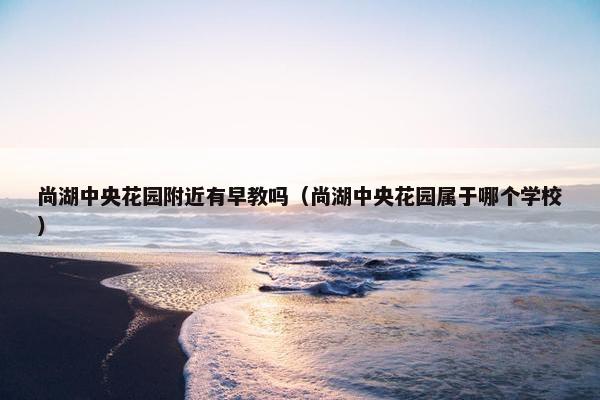 尚湖中央花园附近有早教吗（尚湖中央花园属于哪个学校）