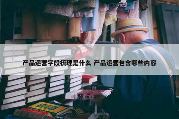 产品运营字段梳理是什么 产品运营包含哪些内容