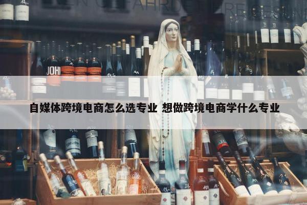 自媒体跨境电商怎么选专业 想做跨境电商学什么专业