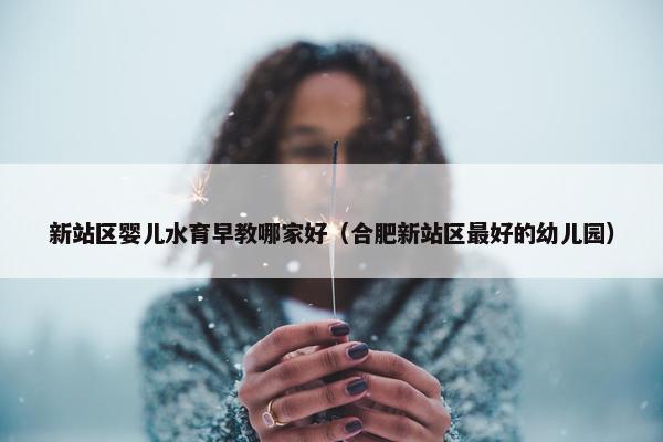 新站区婴儿水育早教哪家好（合肥新站区最好的幼儿园）