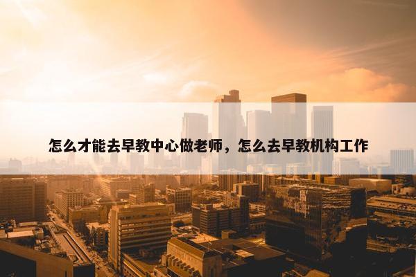 怎么才能去早教中心做老师，怎么去早教机构工作