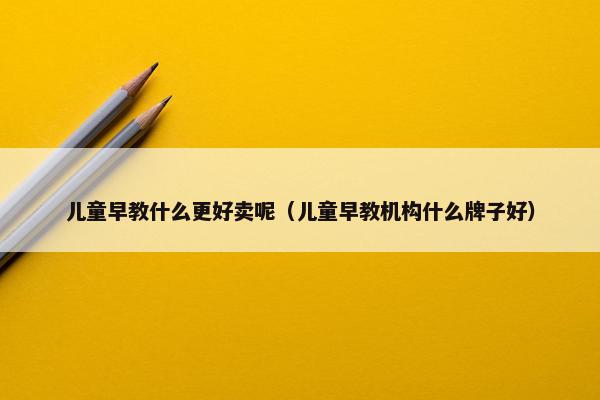 儿童早教什么更好卖呢（儿童早教机构什么牌子好）