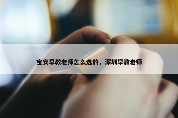 宝安早教老师怎么选的，深圳早教老师