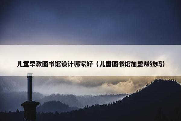 儿童早教图书馆设计哪家好（儿童图书馆加盟赚钱吗）