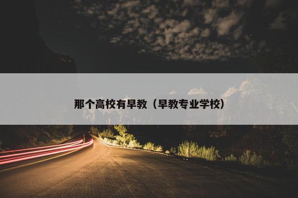 那个高校有早教（早教专业学校）