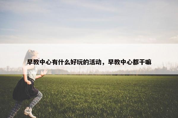 早教中心有什么好玩的活动，早教中心都干嘛