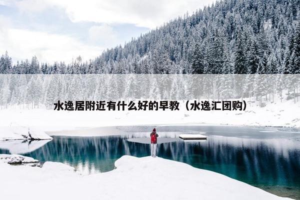 水逸居附近有什么好的早教（水逸汇团购）