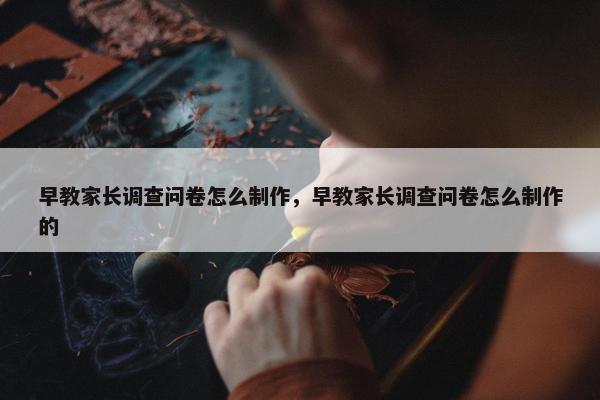 早教家长调查问卷怎么制作，早教家长调查问卷怎么制作的