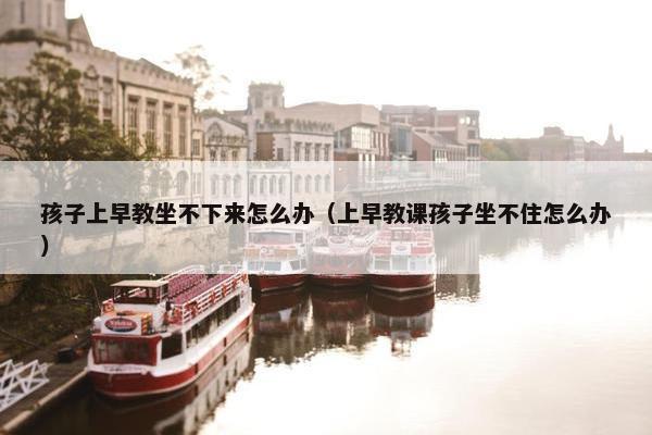 孩子上早教坐不下来怎么办（上早教课孩子坐不住怎么办）