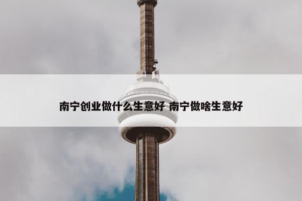 南宁创业做什么生意好 南宁做啥生意好