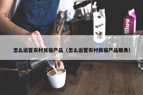 怎么运营农村民宿产品（怎么运营农村民宿产品服务）