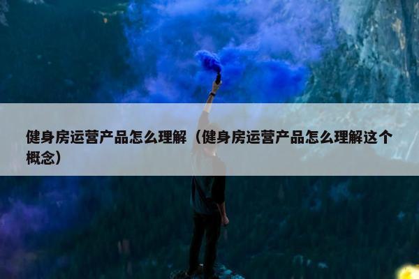 健身房运营产品怎么理解（健身房运营产品怎么理解这个概念）