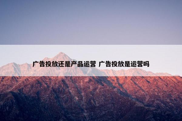 广告投放还是产品运营 广告投放是运营吗